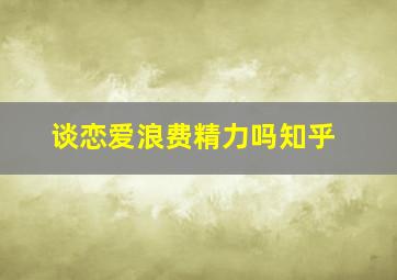 谈恋爱浪费精力吗知乎