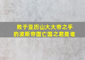 败于亚历山大大帝之手的波斯帝国亡国之君是谁