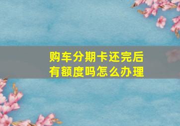 购车分期卡还完后有额度吗怎么办理