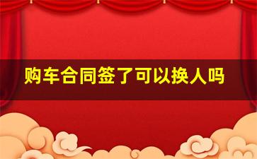 购车合同签了可以换人吗