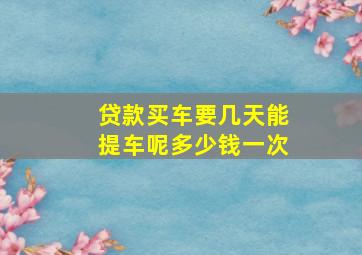 贷款买车要几天能提车呢多少钱一次