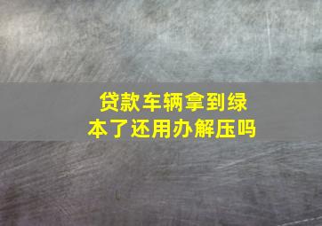 贷款车辆拿到绿本了还用办解压吗