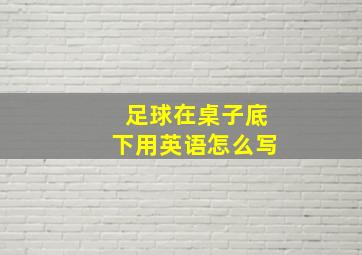 足球在桌子底下用英语怎么写