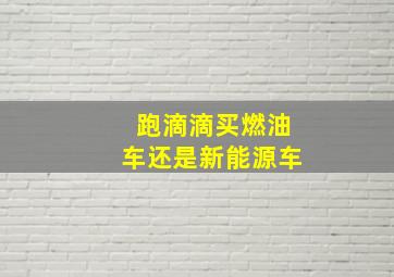 跑滴滴买燃油车还是新能源车