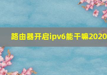 路由器开启ipv6能干嘛2020