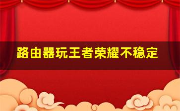 路由器玩王者荣耀不稳定