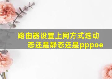 路由器设置上网方式选动态还是静态还是pppoe