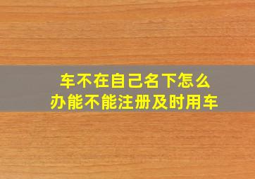 车不在自己名下怎么办能不能注册及时用车