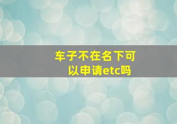 车子不在名下可以申请etc吗