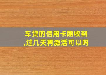 车贷的信用卡刚收到,过几天再激活可以吗