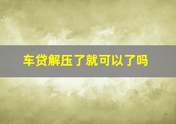 车贷解压了就可以了吗