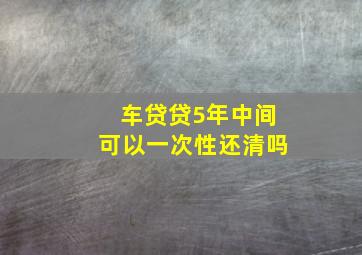 车贷贷5年中间可以一次性还清吗