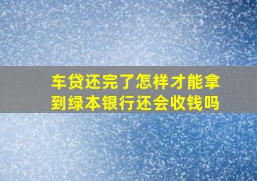 车贷还完了怎样才能拿到绿本银行还会收钱吗