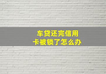 车贷还完信用卡被锁了怎么办