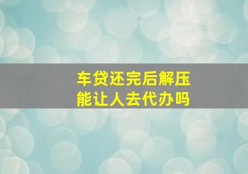 车贷还完后解压能让人去代办吗