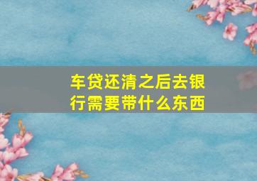 车贷还清之后去银行需要带什么东西