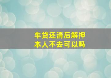 车贷还清后解押本人不去可以吗