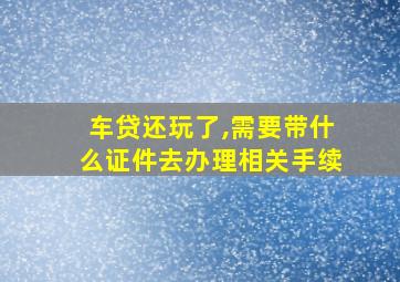 车贷还玩了,需要带什么证件去办理相关手续