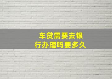 车贷需要去银行办理吗要多久