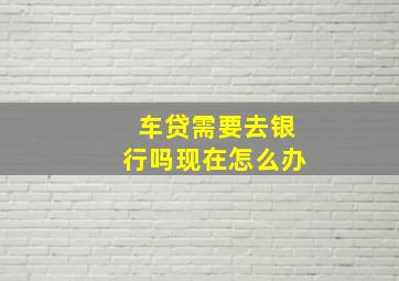 车贷需要去银行吗现在怎么办