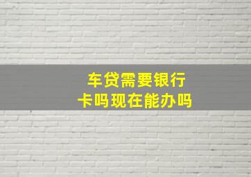 车贷需要银行卡吗现在能办吗