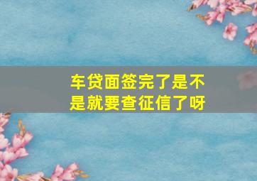 车贷面签完了是不是就要查征信了呀