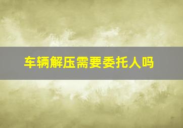 车辆解压需要委托人吗