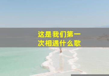 这是我们第一次相遇什么歌