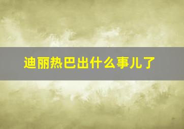 迪丽热巴出什么事儿了