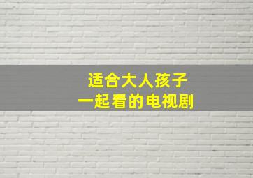 适合大人孩子一起看的电视剧