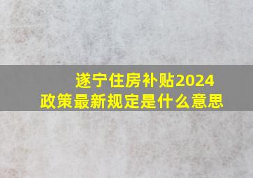 遂宁住房补贴2024政策最新规定是什么意思