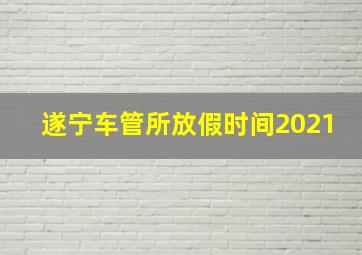 遂宁车管所放假时间2021