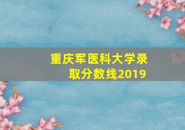 重庆军医科大学录取分数线2019