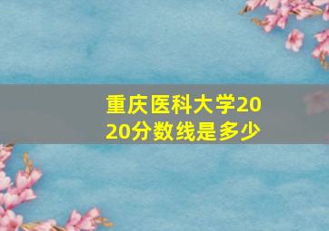 重庆医科大学2020分数线是多少