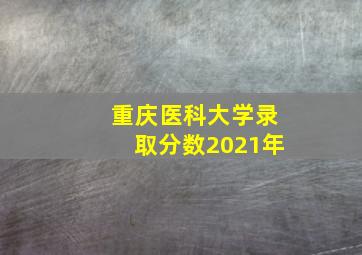 重庆医科大学录取分数2021年