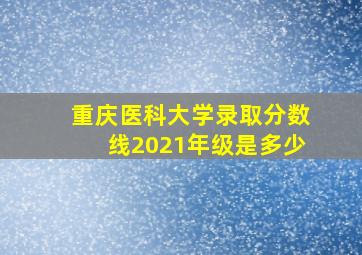 重庆医科大学录取分数线2021年级是多少