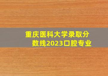 重庆医科大学录取分数线2023口腔专业