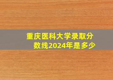 重庆医科大学录取分数线2024年是多少