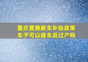 重庆置换新车补贴政策车子可以提车后过户吗