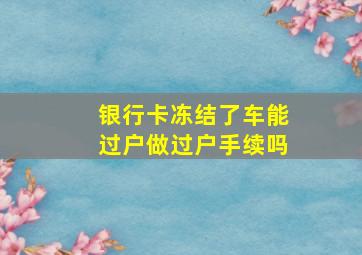 银行卡冻结了车能过户做过户手续吗