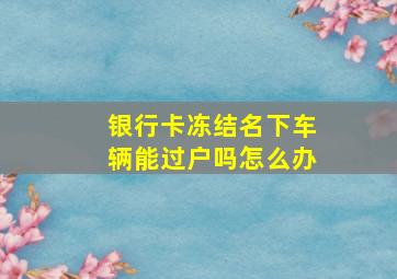 银行卡冻结名下车辆能过户吗怎么办