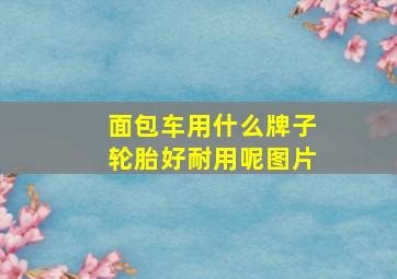 面包车用什么牌子轮胎好耐用呢图片