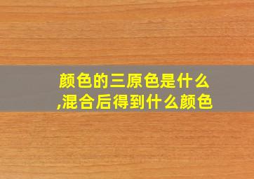 颜色的三原色是什么,混合后得到什么颜色