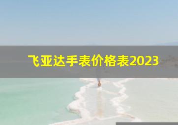 飞亚达手表价格表2023