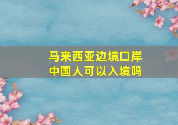 马来西亚边境口岸中国人可以入境吗