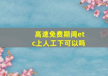 高速免费期间etc上人工下可以吗