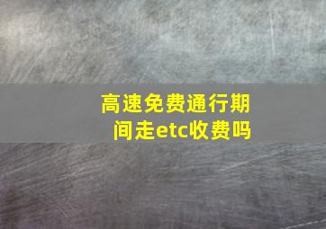 高速免费通行期间走etc收费吗