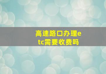 高速路口办理etc需要收费吗