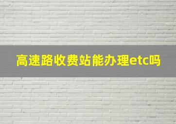 高速路收费站能办理etc吗