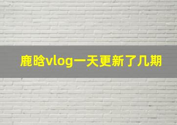 鹿晗vlog一天更新了几期